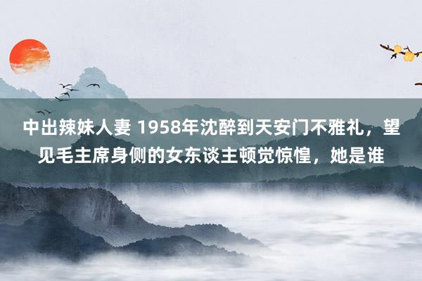 中出辣妹人妻 1958年沈醉到天安门不雅礼，望见毛主席身侧的女东谈主顿觉惊惶，她是谁