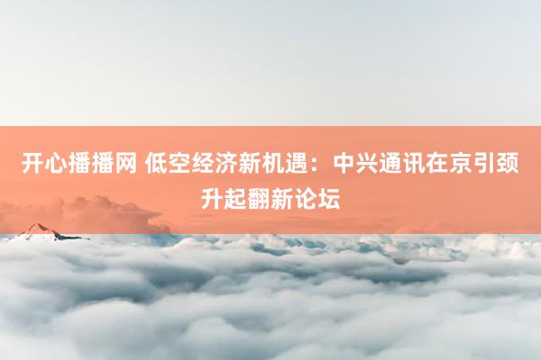 开心播播网 低空经济新机遇：中兴通讯在京引颈升起翻新论坛