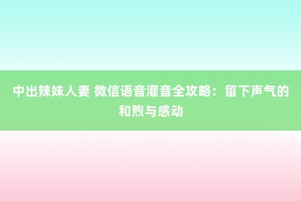 中出辣妹人妻 微信语音灌音全攻略：留下声气的和煦与感动