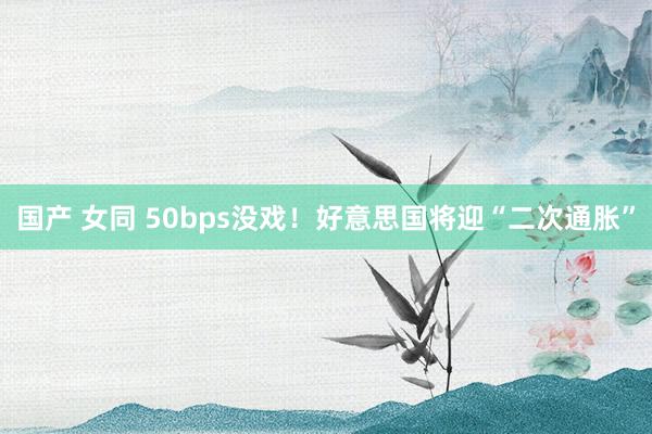 国产 女同 50bps没戏！好意思国将迎“二次通胀”