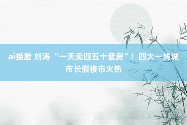 ai换脸 刘涛 “一天卖四五十套房”！四大一线城市长假楼市火热