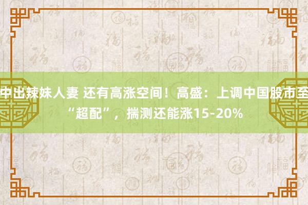 中出辣妹人妻 还有高涨空间！高盛：上调中国股市至“超配”，揣测还能涨15-20%