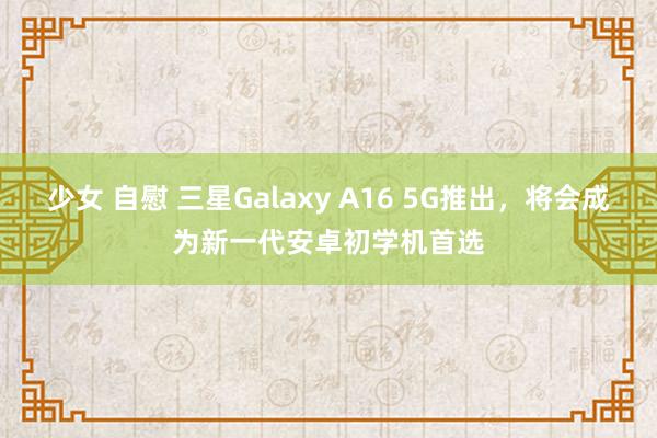 少女 自慰 三星Galaxy A16 5G推出，将会成为新一代安卓初学机首选