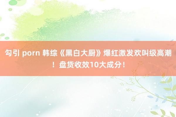 勾引 porn 韩综《黑白大厨》爆红激发欢叫级高潮！盘货收效10大成分！