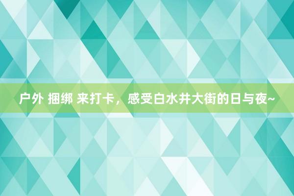 户外 捆绑 来打卡，感受白水井大街的日与夜~