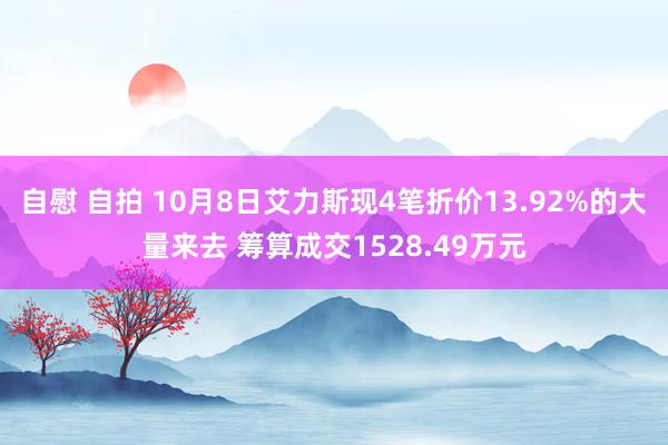 自慰 自拍 10月8日艾力斯现4笔折价13.92%的大量来去 筹算成交1528.49万元