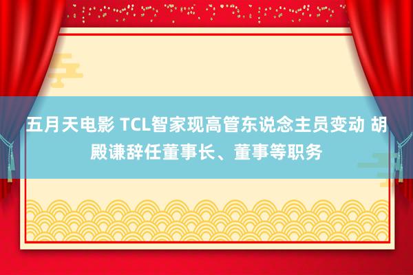 五月天电影 TCL智家现高管东说念主员变动 胡殿谦辞任董事长、董事等职务