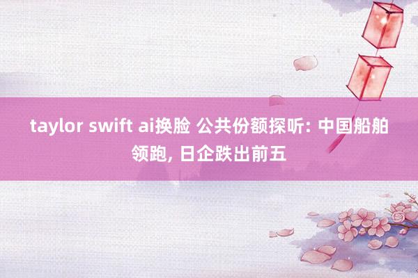 taylor swift ai换脸 公共份额探听: 中国船舶领跑， 日企跌出前五