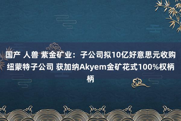 国产 人兽 紫金矿业：子公司拟10亿好意思元收购纽蒙特子公司 获加纳Akyem金矿花式100%权柄