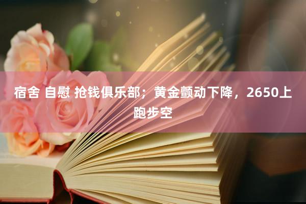 宿舍 自慰 抢钱俱乐部；黄金颤动下降，2650上跑步空