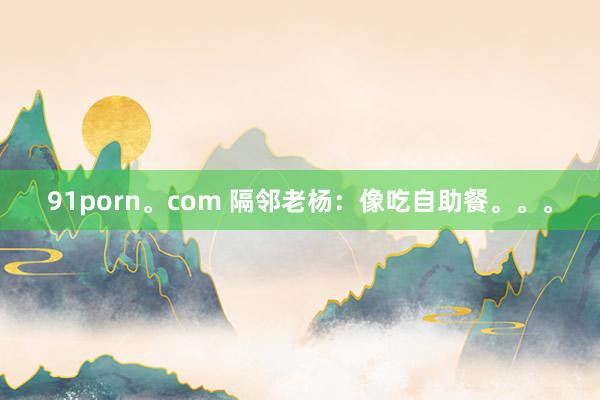 91porn。com 隔邻老杨：像吃自助餐。。。