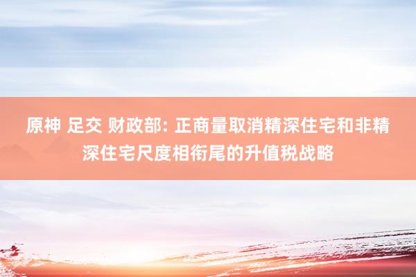 原神 足交 财政部: 正商量取消精深住宅和非精深住宅尺度相衔尾的升值税战略