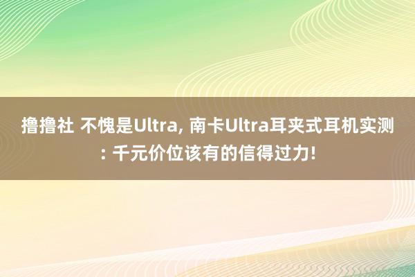 撸撸社 不愧是Ultra, 南卡Ultra耳夹式耳机实测: 千元价位该有的信得过力!