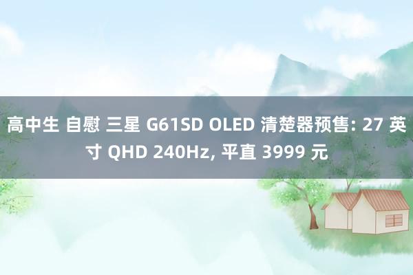 高中生 自慰 三星 G61SD OLED 清楚器预售: 27 英寸 QHD 240Hz， 平直 3999 元