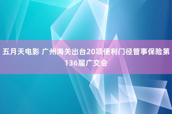 五月天电影 广州海关出台20项便利门径管事保险第136届广交会