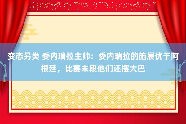 变态另类 委内瑞拉主帅：委内瑞拉的施展优于阿根廷，比赛末段他们还摆大巴