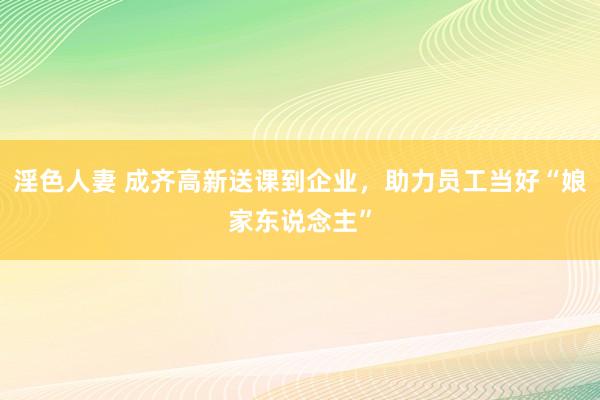 淫色人妻 成齐高新送课到企业，助力员工当好“娘家东说念主”