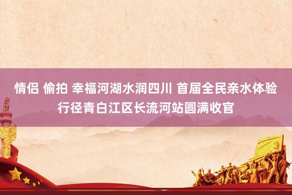 情侣 偷拍 幸福河湖水润四川 首届全民亲水体验行径青白江区长流河站圆满收官