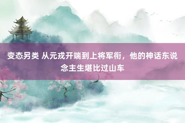 变态另类 从元戎开端到上将军衔，他的神话东说念主生堪比过山车