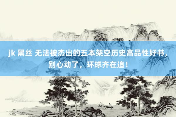 jk 黑丝 无法被杰出的五本架空历史高品性好书，别心动了，环球齐在追！