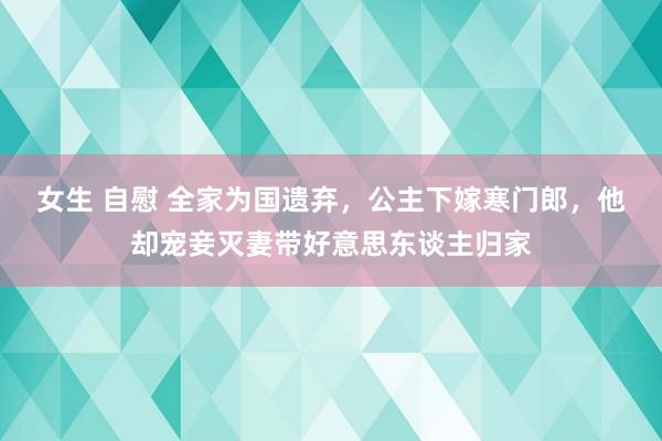 女生 自慰 全家为国遗弃，公主下嫁寒门郎，他却宠妾灭妻带好意思东谈主归家