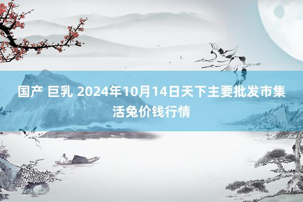 国产 巨乳 2024年10月14日天下主要批发市集活兔价钱行情