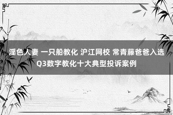 淫色人妻 一只船教化 沪江网校 常青藤爸爸入选Q3数字教化十大典型投诉案例