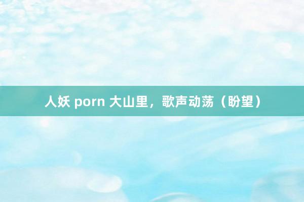 人妖 porn 大山里，歌声动荡（盼望）