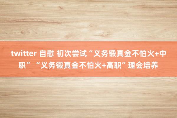 twitter 自慰 初次尝试“义务锻真金不怕火+中职” “义务锻真金不怕火+高职”理会培养