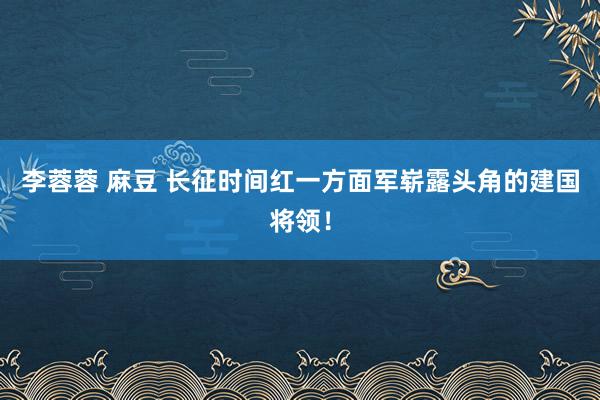 李蓉蓉 麻豆 长征时间红一方面军崭露头角的建国将领！