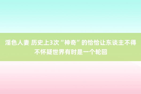 淫色人妻 历史上3次“神奇”的恰恰让东谈主不得不怀疑世界有时是一个轮回