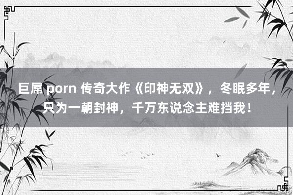 巨屌 porn 传奇大作《印神无双》，冬眠多年，只为一朝封神，千万东说念主难挡我！