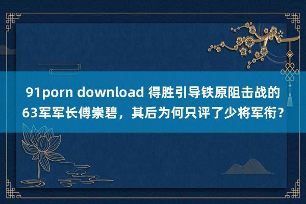 91porn download 得胜引导铁原阻击战的63军军长傅崇碧，其后为何只评了少将军衔？