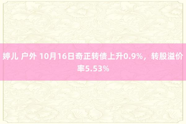 婷儿 户外 10月16日奇正转债上升0.9%，转股溢价率5.53%