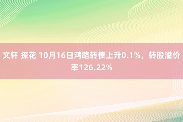 文轩 探花 10月16日鸿路转债上升0.1%，转股溢价率126.22%