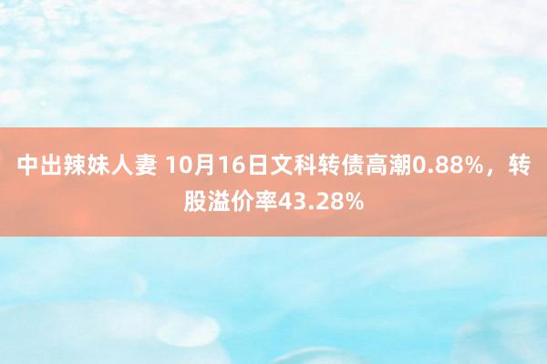 中出辣妹人妻 10月16日文科转债高潮0.88%，转股溢价率43.28%