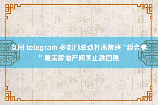 女同 telegram 多部门联动打出策略“组合拳”鞭策房地产阛阓止跌回稳