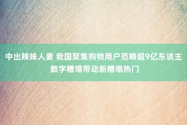 中出辣妹人妻 我国聚集购物用户范畴超9亿东谈主 数字糟塌带动新糟塌热门