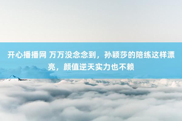 开心播播网 万万没念念到，孙颖莎的陪练这样漂亮，颜值逆天实力也不赖