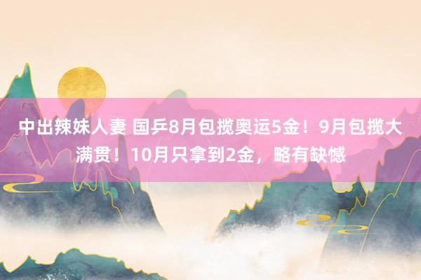 中出辣妹人妻 国乒8月包揽奥运5金！9月包揽大满贯！10月只拿到2金，略有缺憾