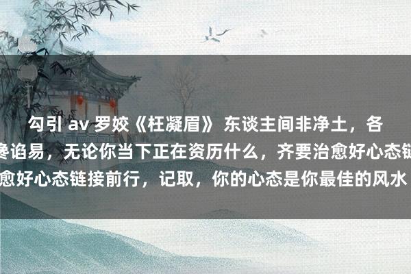 勾引 av 罗姣《枉凝眉》 东谈主间非净土，各有各的苦，每个东谈主齐谗谄易，无论你当下正在资历什么，齐要治愈好心态链接前行，记取，你的心态是你最佳的风水 @徐子崴 @罗姣