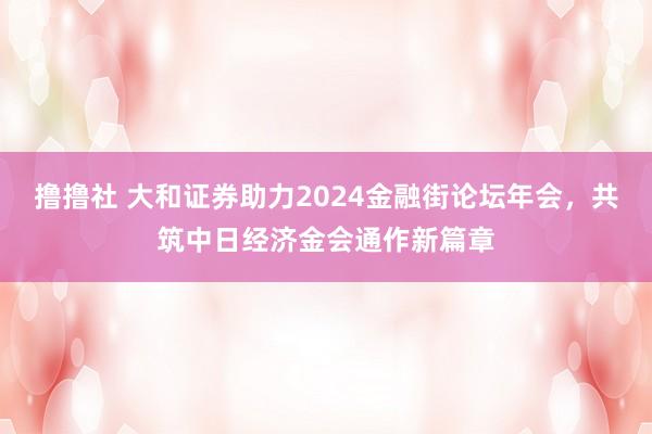 撸撸社 大和证券助力2024金融街论坛年会，共筑中日经济金会通作新篇章