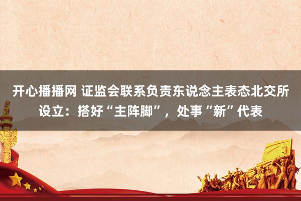 开心播播网 证监会联系负责东说念主表态北交所设立：搭好“主阵脚”，处事“新”代表