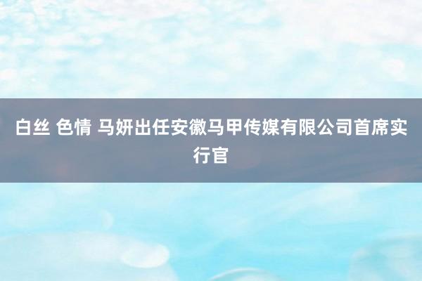 白丝 色情 马妍出任安徽马甲传媒有限公司首席实行官