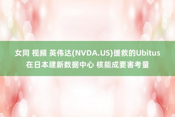 女同 视频 英伟达(NVDA.US)援救的Ubitus在日本建新数据中心 核能成要害考量