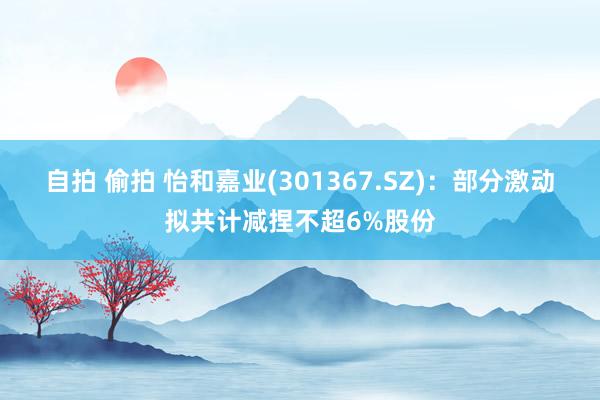 自拍 偷拍 怡和嘉业(301367.SZ)：部分激动拟共计减捏不超6%股份