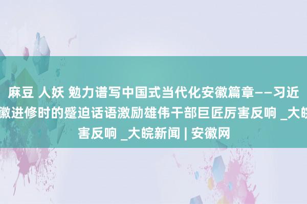 麻豆 人妖 勉力谱写中国式当代化安徽篇章——习近平总文书在安徽进修时的蹙迫话语激励雄伟干部巨匠厉害反响 _大皖新闻 | 安徽网