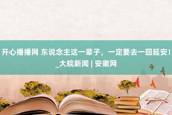 开心播播网 东说念主这一辈子，一定要去一回延安！_大皖新闻 | 安徽网