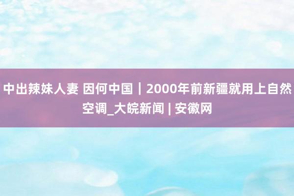 中出辣妹人妻 因何中国｜2000年前新疆就用上自然空调_大皖新闻 | 安徽网