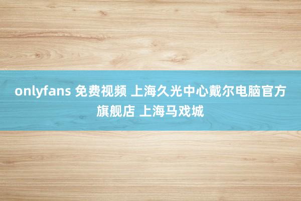 onlyfans 免费视频 上海久光中心戴尔电脑官方旗舰店 上海马戏城